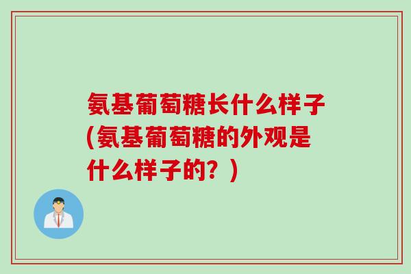 氨基葡萄糖长什么样子(氨基葡萄糖的外观是什么样子的？)