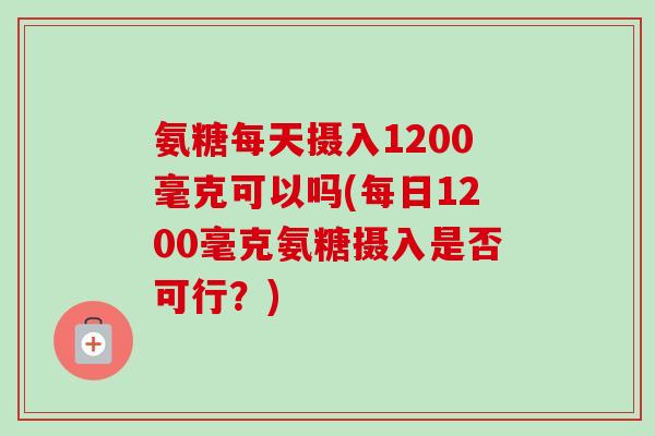 氨糖每天摄入1200毫克可以吗(每日1200毫克氨糖摄入是否可行？)