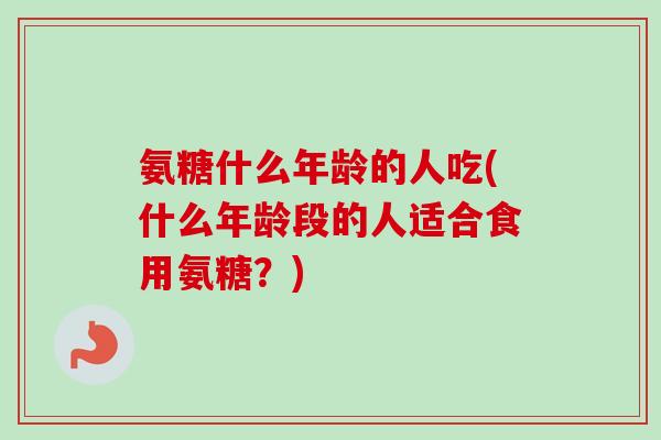 氨糖什么年龄的人吃(什么年龄段的人适合食用氨糖？)