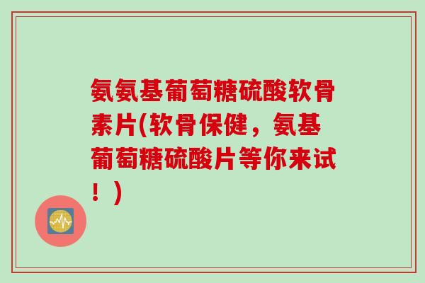 氨氨基葡萄糖硫酸软骨素片(软骨保健，氨基葡萄糖硫酸片等你来试！)