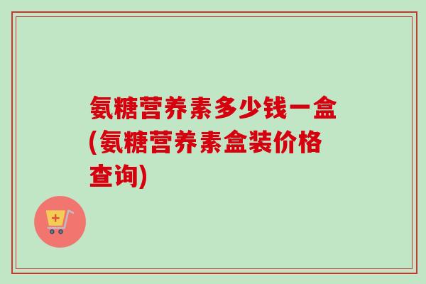 氨糖营养素多少钱一盒(氨糖营养素盒装价格查询)