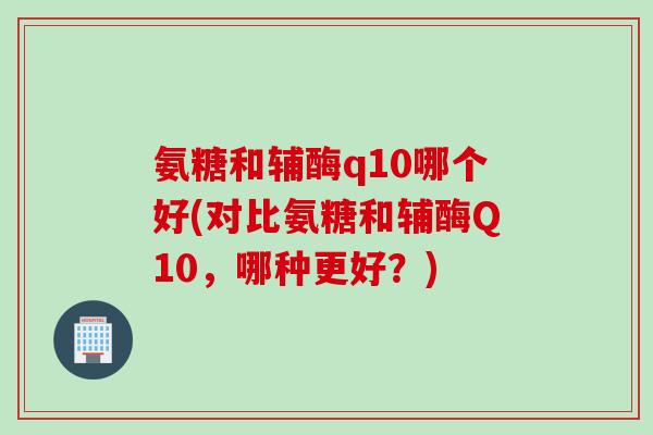 氨糖和辅酶q10哪个好(对比氨糖和辅酶Q10，哪种更好？)