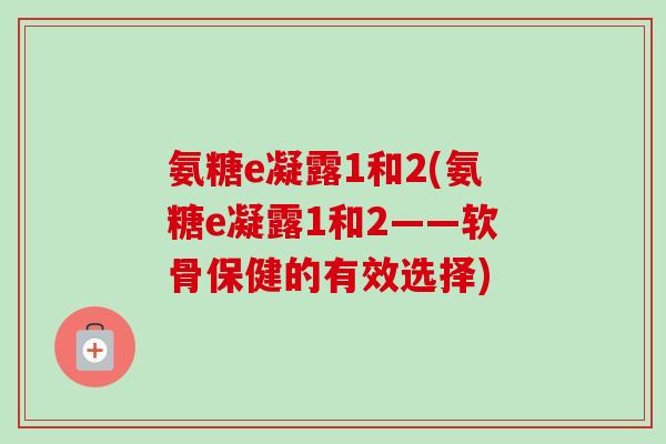 氨糖e凝露1和2(氨糖e凝露1和2——软骨保健的有效选择)