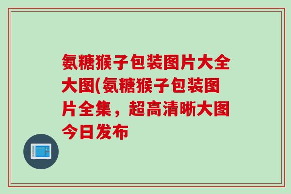 氨糖猴子包装图片大全大图(氨糖猴子包装图片全集，超高清晰大图今日发布
