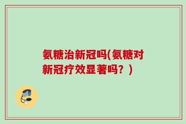 氨糖治新冠吗(氨糖对新冠疗效显著吗？)