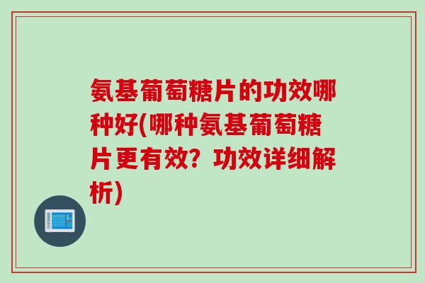 氨基葡萄糖片的功效哪种好(哪种氨基葡萄糖片更有效？功效详细解析)