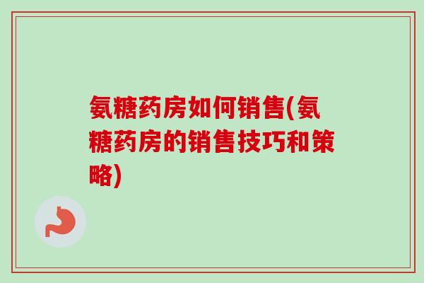 氨糖药房如何销售(氨糖药房的销售技巧和策略)