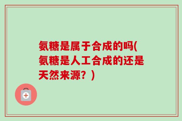 氨糖是属于合成的吗(氨糖是人工合成的还是天然来源？)