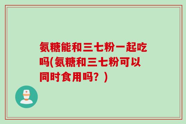 氨糖能和三七粉一起吃吗(氨糖和三七粉可以同时食用吗？)