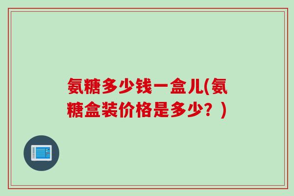氨糖多少钱一盒儿(氨糖盒装价格是多少？)