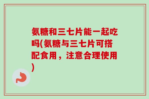 氨糖和三七片能一起吃吗(氨糖与三七片可搭配食用，注意合理使用)