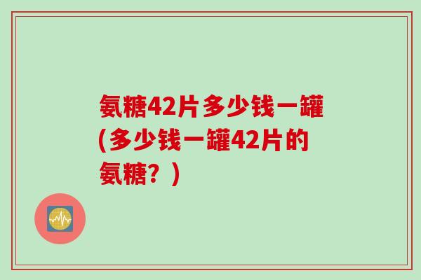 氨糖42片多少钱一罐(多少钱一罐42片的氨糖？)