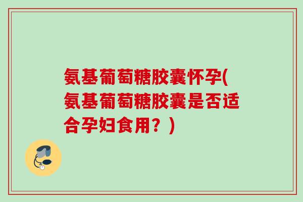 氨基葡萄糖胶囊怀孕(氨基葡萄糖胶囊是否适合孕妇食用？)