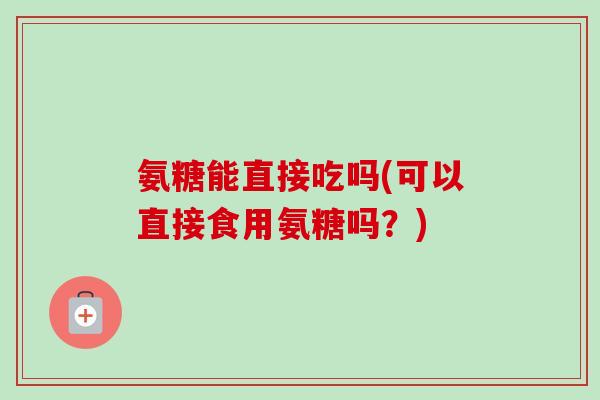 氨糖能直接吃吗(可以直接食用氨糖吗？)