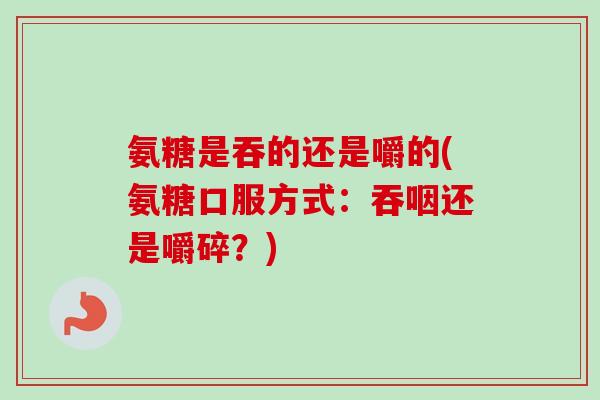 氨糖是吞的还是嚼的(氨糖口服方式:吞咽还是嚼碎?) 氨糖是吞的还是嚼的(氨糖口服方式:吞咽还是嚼碎?)