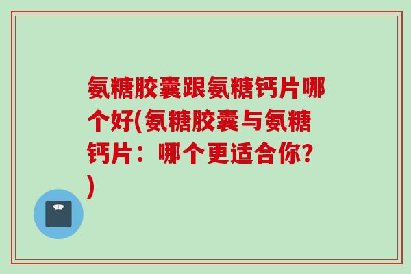 氨糖胶囊跟氨糖钙片哪个好(氨糖胶囊与氨糖钙片：哪个更适合你？)
