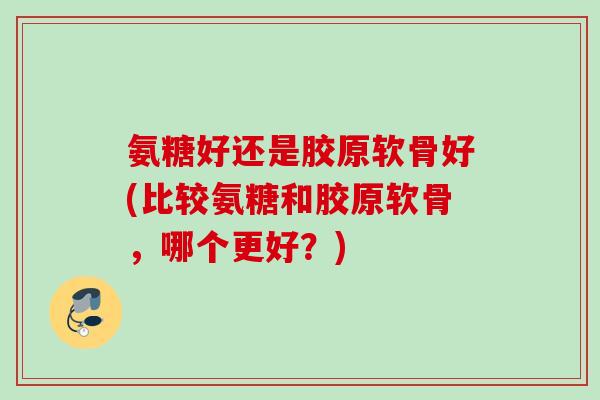 氨糖好还是胶原软骨好(比较氨糖和胶原软骨，哪个更好？)