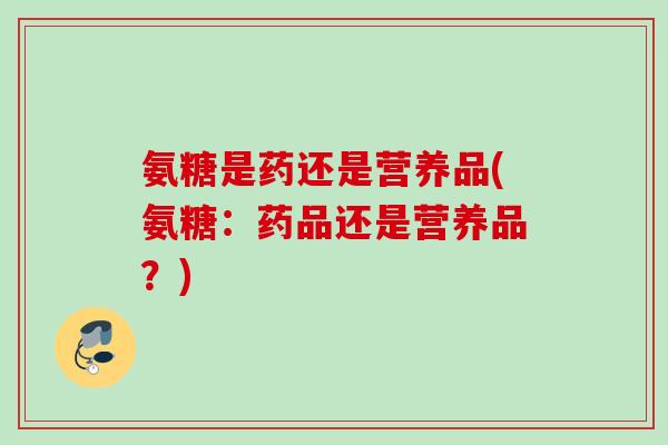 氨糖是药还是营养品(氨糖：药品还是营养品？)