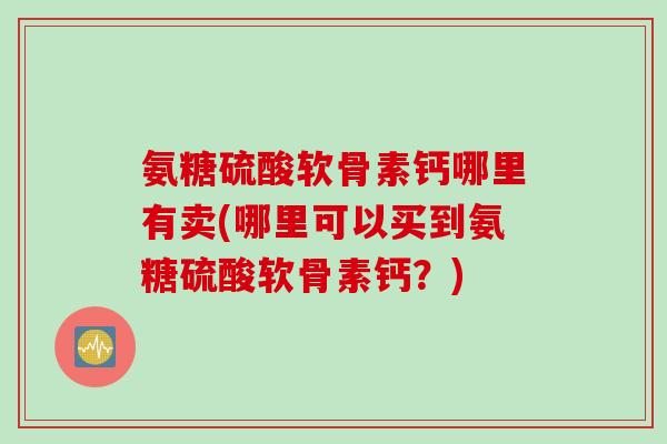 氨糖硫酸软骨素钙哪里有卖(哪里可以买到氨糖硫酸软骨素钙？)