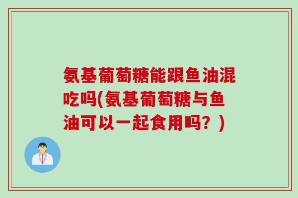 氨基葡萄糖能跟鱼油混吃吗(氨基葡萄糖与鱼油可以一起食用吗？)