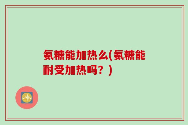 氨糖能加热么(氨糖能耐受加热吗？)