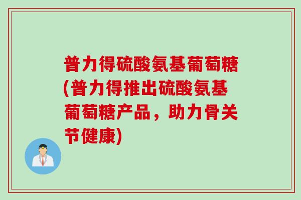 普力得硫酸氨基葡萄糖(普力得推出硫酸氨基葡萄糖产品，助力骨关节健康)