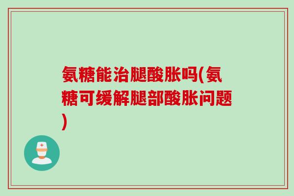氨糖能治腿酸胀吗(氨糖可缓解腿部酸胀问题)