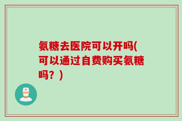 氨糖去医院可以开吗(可以通过自费购买氨糖吗？)