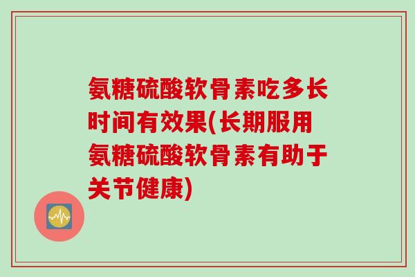 氨糖硫酸软骨素吃多长时间有效果(长期服用氨糖硫酸软骨素有助于关节健康)