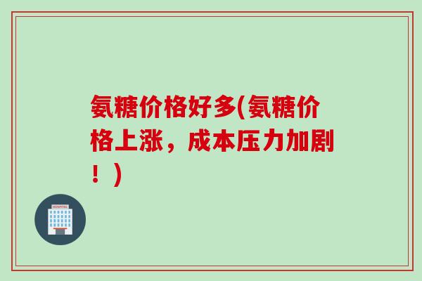 氨糖价格好多(氨糖价格上涨，成本压力加剧！)