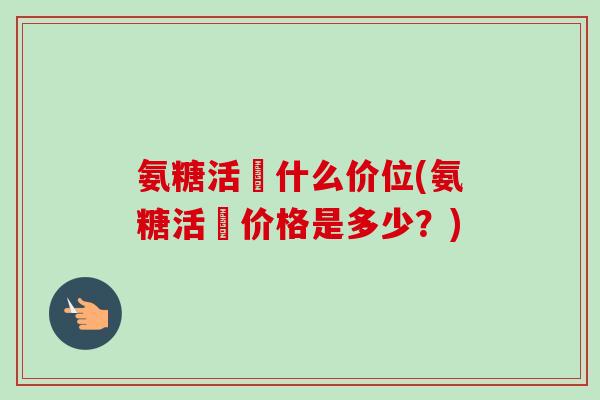 氨糖活蓇什么价位(氨糖活蓇价格是多少？)