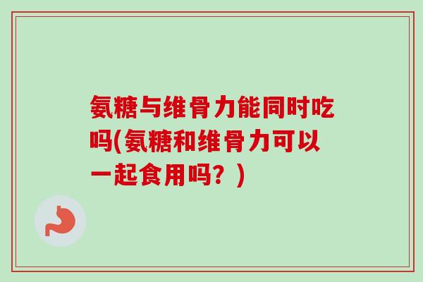 氨糖与维骨力能同时吃吗(氨糖和维骨力可以一起食用吗？)