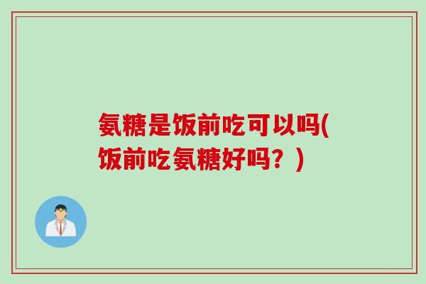 氨糖是饭前吃可以吗(饭前吃氨糖好吗？)