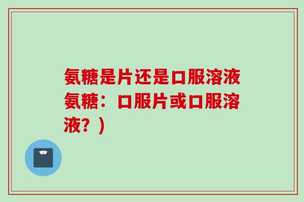 氨糖是片还是口服溶液氨糖：口服片或口服溶液？)