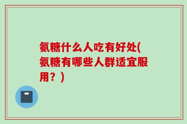 氨糖什么人吃有好处(氨糖有哪些人群适宜服用？)