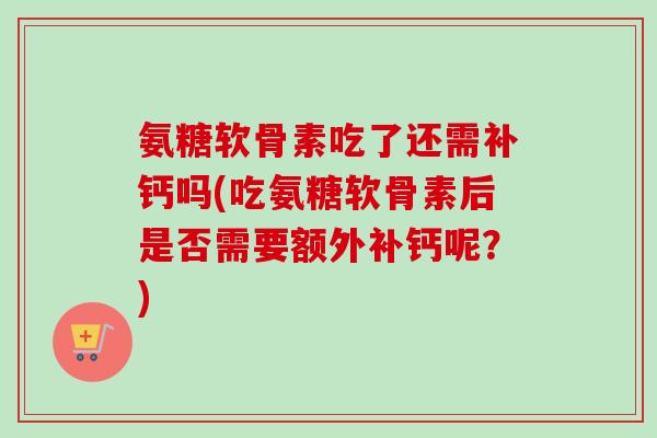 氨糖软骨素吃了还需补钙吗(吃氨糖软骨素后是否需要额外补钙呢？)