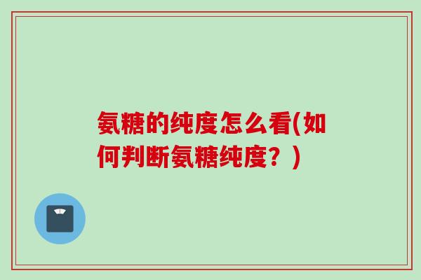 氨糖的纯度怎么看(如何判断氨糖纯度？)