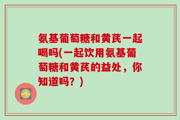 氨基葡萄糖和黄芪一起喝吗(一起饮用氨基葡萄糖和黄芪的益处，你知道吗？)