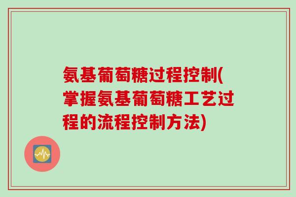 氨基葡萄糖过程控制(掌握氨基葡萄糖工艺过程的流程控制方法)
