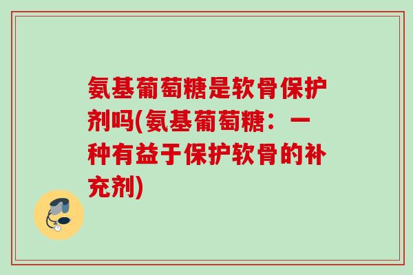 氨基葡萄糖是软骨保护剂吗(氨基葡萄糖：一种有益于保护软骨的补充剂)