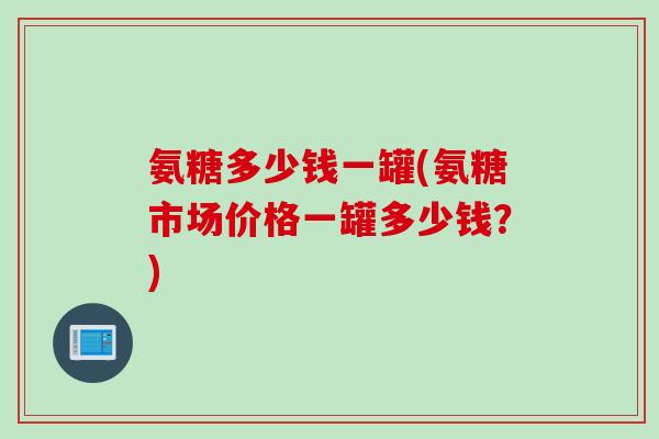 氨糖多少钱一罐(氨糖市场价格一罐多少钱？)