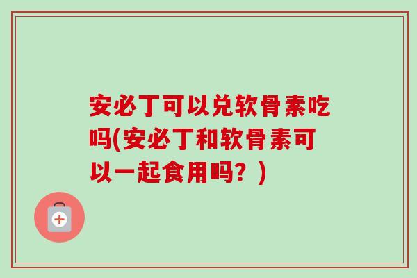 安必丁可以兑软骨素吃吗(安必丁和软骨素可以一起食用吗？)