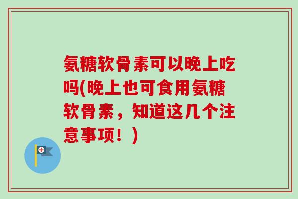 氨糖软骨素可以晚上吃吗(晚上也可食用氨糖软骨素，知道这几个注意事项！)