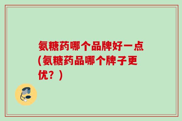 氨糖药哪个品牌好一点(氨糖药品哪个牌子更优？)