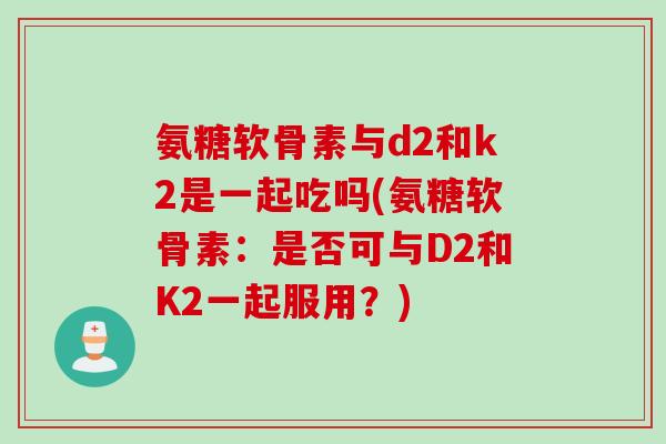 氨糖软骨素与d2和k2是一起吃吗(氨糖软骨素：是否可与D2和K2一起服用？)