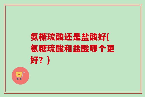 氨糖琉酸还是盐酸好(氨糖琉酸和盐酸哪个更好？)