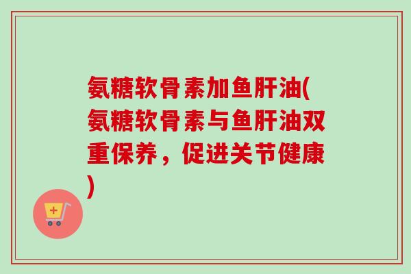 氨糖软骨素加鱼肝油(氨糖软骨素与鱼肝油双重保养，促进关节健康)