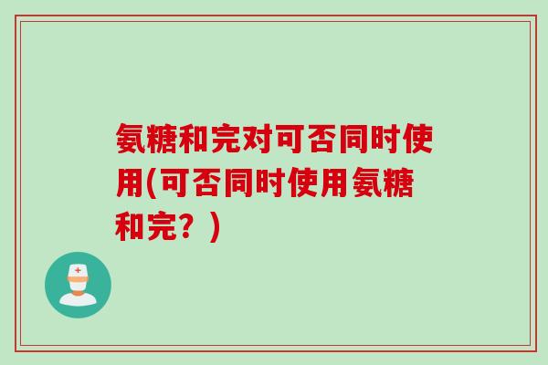 氨糖和完对可否同时使用(可否同时使用氨糖和完？)