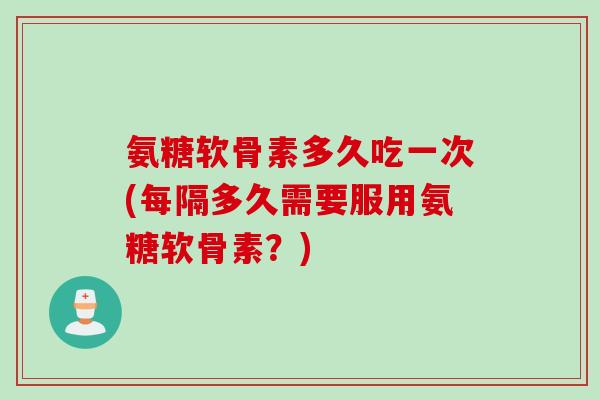氨糖软骨素多久吃一次(每隔多久需要服用氨糖软骨素？)