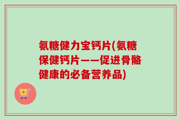 氨糖健力宝钙片(氨糖保健钙片——促进骨骼健康的必备营养品)